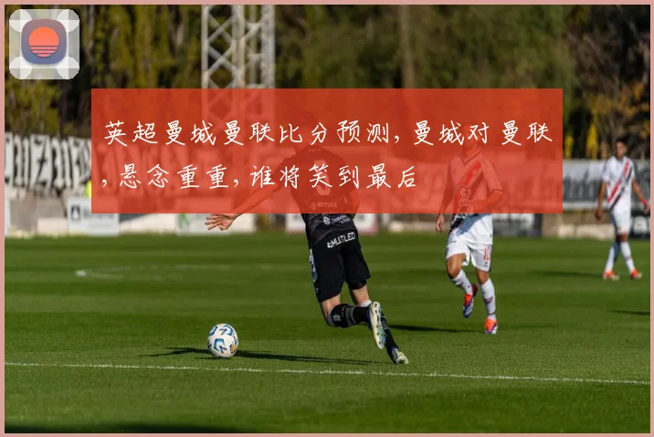 英超曼城曼联比分预测,曼城对曼联,悬念重重,谁将笑到最后