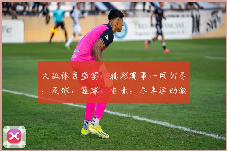 火狐体育盛宴，精彩赛事一网打尽，足球、篮球、电竞，尽享运动激情，不容错过
