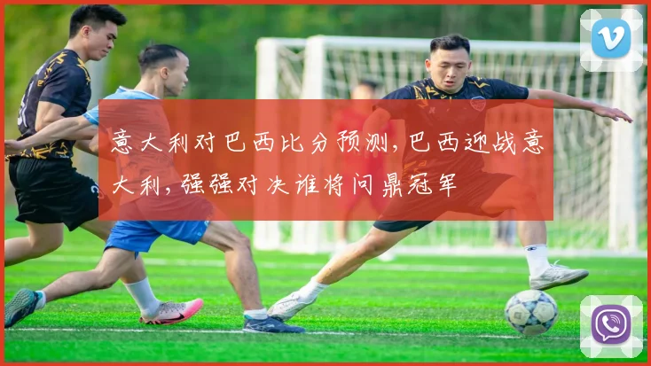 意大利对巴西比分预测,巴西迎战意大利,强强对决谁将问鼎冠军