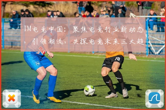 IM电竞中国：聚焦电竞行业新动态，引领潮流，共探电竞未来三大趋势，不容错过