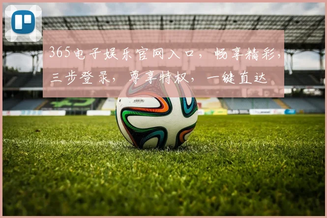 365电子娱乐官网入口，畅享精彩，三步登录，尊享特权，一键直达