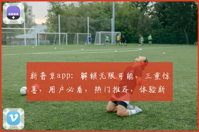 新普京app：解锁无限可能，三重惊喜，用户必看，热门推荐，体验新高度，不容错过